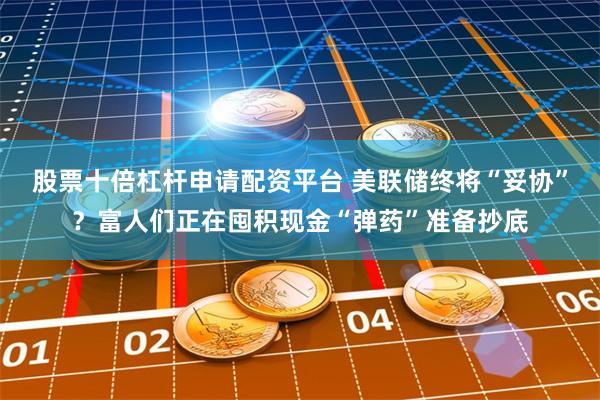 股票十倍杠杆申请配资平台 美联储终将“妥协”？富人们正在囤积现金“弹药”准备抄底