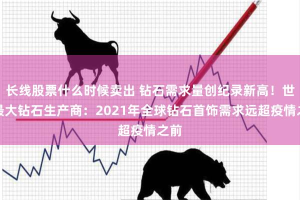 长线股票什么时候卖出 钻石需求量创纪录新高！世界最大钻石生产商：2021年全球钻石首饰需求远超疫情之前