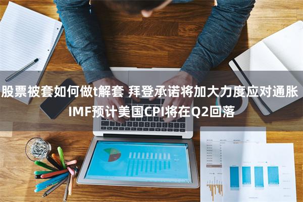 股票被套如何做t解套 拜登承诺将加大力度应对通胀 IMF预计美国CPI将在Q2回落