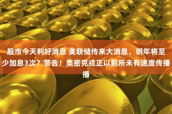 股市今天利好消息 美联储传来大消息，明年将至少加息3次？警告！奥密克戎正以前所未有速度传播