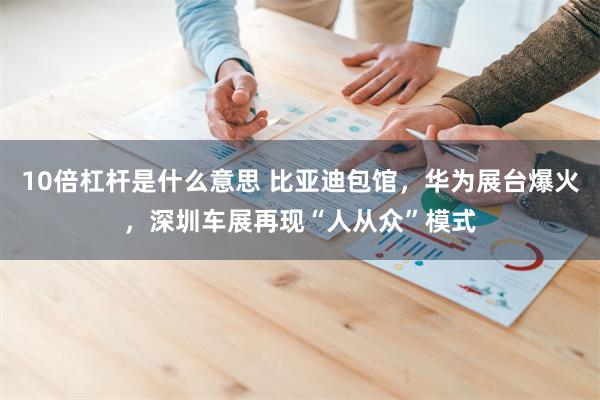 10倍杠杆是什么意思 比亚迪包馆，华为展台爆火，深圳车展再现“人从众”模式