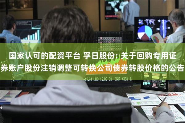 国家认可的配资平台 孚日股份: 关于回购专用证券账户股份注销调整可转换公司债券转股价格的公告
