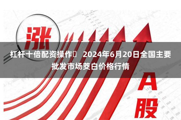 杠杆十倍配资操作 2024年6月20日全国主要批发市场茭白价格行情