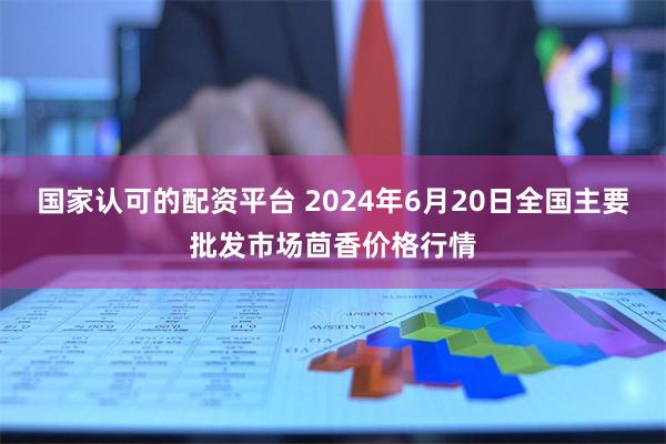 国家认可的配资平台 2024年6月20日全国主要批发市场茴香价格行情