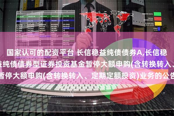 国家认可的配资平台 长信稳益纯债债券A,长信稳益纯债债券C: 长信稳益纯债债券型证券投资基金暂停大额申购(含转换转入、定期定额投资)业务的公告
