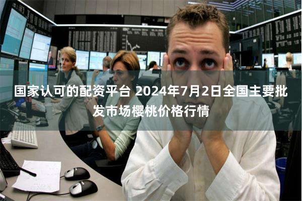 国家认可的配资平台 2024年7月2日全国主要批发市场樱桃价格行情