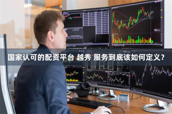 国家认可的配资平台 越秀 服务到底该如何定义？