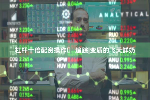 杠杆十倍配资操作	 追踪|变质的飞天鲜奶