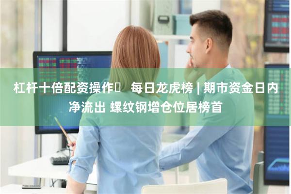 杠杆十倍配资操作	 每日龙虎榜 | 期市资金日内净流出 螺纹钢增仓位居榜首