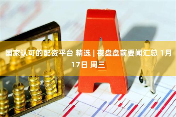 国家认可的配资平台 精选 | 夜盘盘前要闻汇总 1月17日 周三