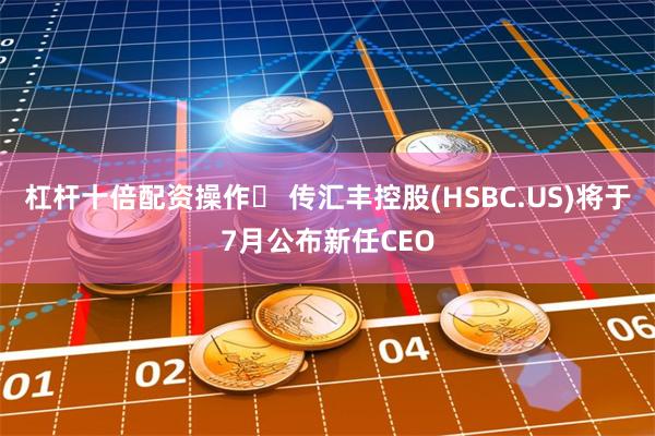 杠杆十倍配资操作	 传汇丰控股(HSBC.US)将于7月公布新任CEO