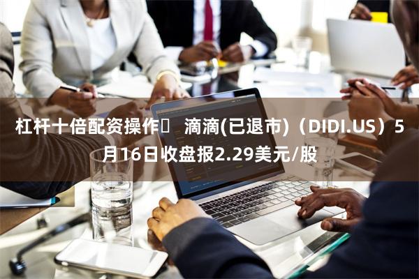 杠杆十倍配资操作	 滴滴(已退市)（DIDI.US）5月16日收盘报2.29美元/股