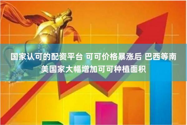 国家认可的配资平台 可可价格暴涨后 巴西等南美国家大幅增加可可种植面积