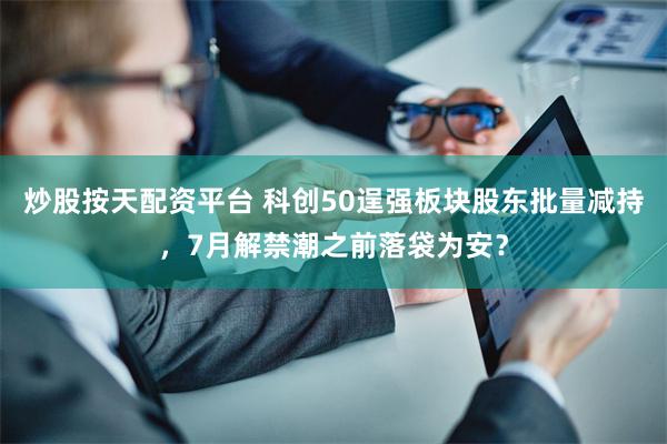 炒股按天配资平台 科创50逞强板块股东批量减持，7月解禁潮之前落袋为安？