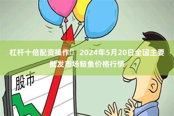 杠杆十倍配资操作	 2024年5月20日全国主要批发市场鲢鱼价格行情