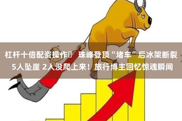 杠杆十倍配资操作	 珠峰登顶“堵车”后冰架断裂 5人坠崖 2人没爬上来！旅行博主回忆惊魂瞬间
