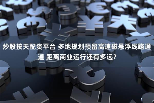 炒股按天配资平台 多地规划预留高速磁悬浮线路通道 距离商业运行还有多远？