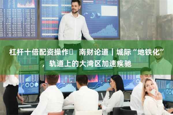 杠杆十倍配资操作	 南财论道｜城际“地铁化”，轨道上的大湾区加速疾驰
