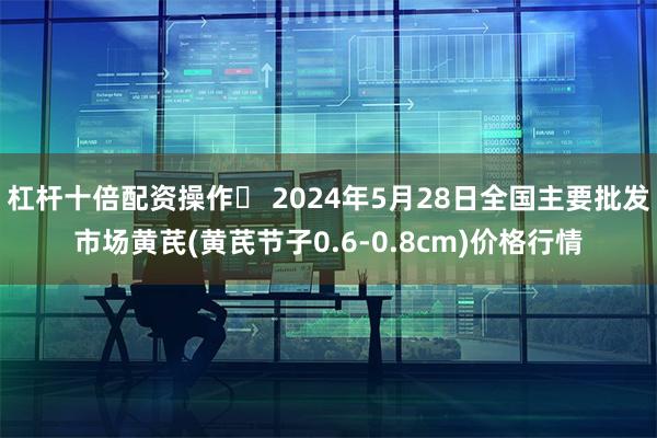 杠杆十倍配资操作	 2024年5月28日全国主要批发市场黄芪(黄芪节子0.6-0.8cm)价格行情