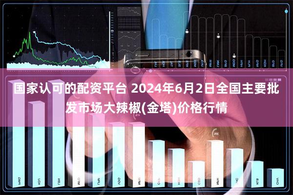 国家认可的配资平台 2024年6月2日全国主要批发市场大辣椒(金塔)价格行情