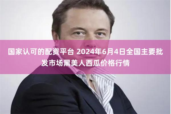国家认可的配资平台 2024年6月4日全国主要批发市场黑美人西瓜价格行情