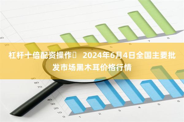 杠杆十倍配资操作	 2024年6月4日全国主要批发市场黑木耳价格行情