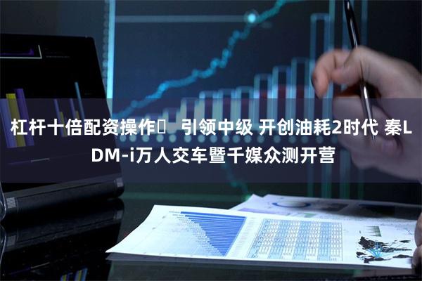 杠杆十倍配资操作	 引领中级 开创油耗2时代 秦L DM-i万人交车暨千媒众测开营