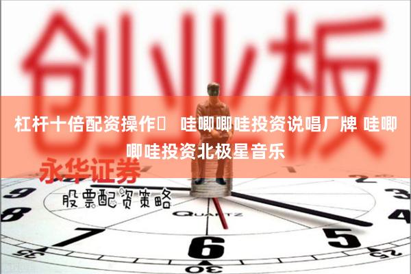 杠杆十倍配资操作	 哇唧唧哇投资说唱厂牌 哇唧唧哇投资北极星音乐