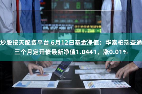 炒股按天配资平台 6月12日基金净值：华泰柏瑞益通三个月定开债最新净值1.0441，涨0.01%