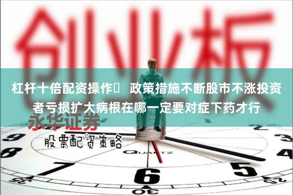 杠杆十倍配资操作	 政策措施不断股市不涨投资者亏损扩大病根在哪一定要对症下药才行