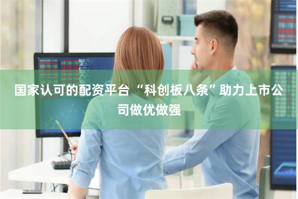 国家认可的配资平台 “科创板八条”助力上市公司做优做强