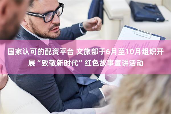 国家认可的配资平台 文旅部于6月至10月组织开展“致敬新时代”红色故事宣讲活动