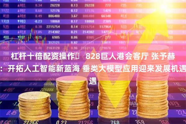 杠杆十倍配资操作	 828巨人港会客厅 张予赫：开拓人工智能新蓝海 垂类大模型应用迎来发展机遇