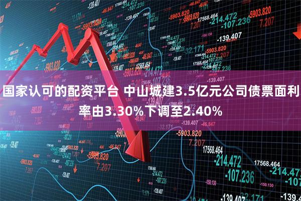 国家认可的配资平台 中山城建3.5亿元公司债票面利率由3.30%下调至2.40%