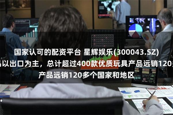 国家认可的配资平台 星辉娱乐(300043.SZ)：公司玩具产品以出口为主，总计超过400款优质玩具产品远销120多个国家和地区
