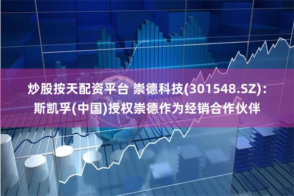 炒股按天配资平台 崇德科技(301548.SZ)：斯凯孚(中国)授权崇德作为经销合作伙伴