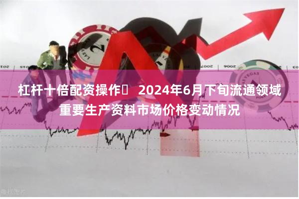杠杆十倍配资操作	 2024年6月下旬流通领域重要生产资料市场价格变动情况