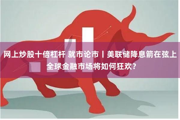 网上炒股十倍杠杆 就市论市丨美联储降息箭在弦上 全球金融市场将如何狂欢？