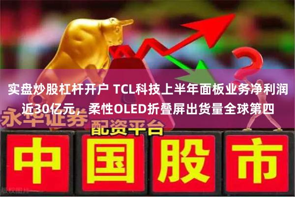 实盘炒股杠杆开户 TCL科技上半年面板业务净利润近30亿元，柔性OLED折叠屏出货量全球第四
