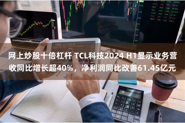 网上炒股十倍杠杆 TCL科技2024 H1显示业务营收同比增长超40%，净利润同比改善61.45亿元
