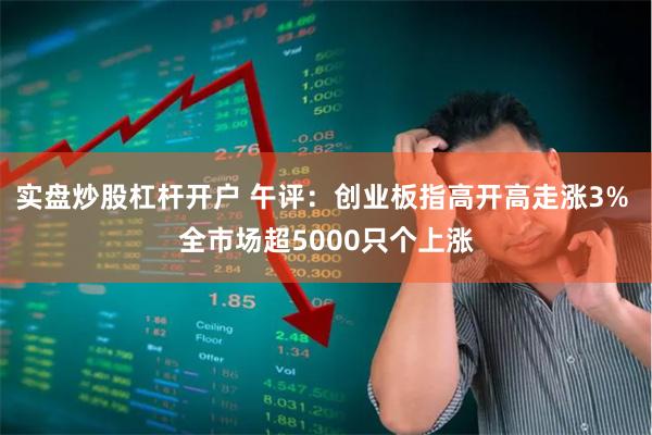 实盘炒股杠杆开户 午评：创业板指高开高走涨3% 全市场超5000只个上涨