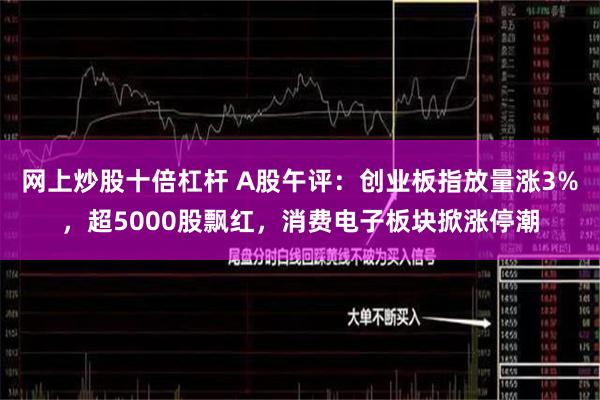 网上炒股十倍杠杆 A股午评：创业板指放量涨3%，超5000股飘红，消费电子板块掀涨停潮