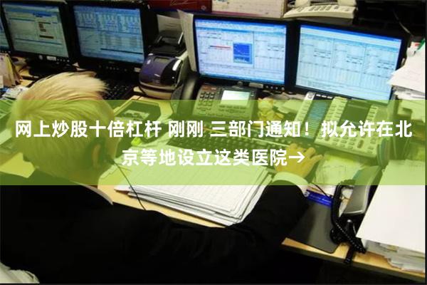 网上炒股十倍杠杆 刚刚 三部门通知！拟允许在北京等地设立这类医院→