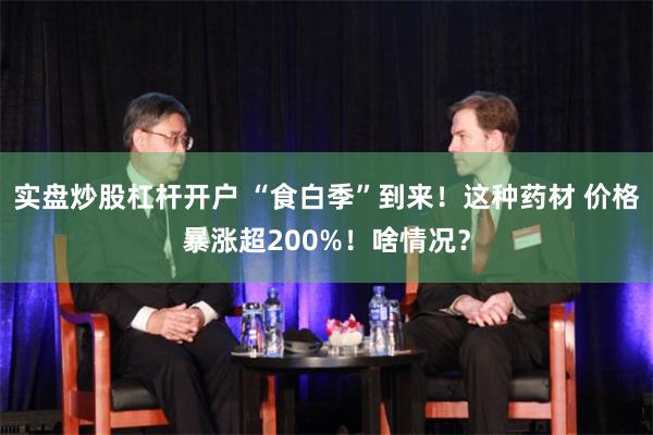 实盘炒股杠杆开户 “食白季”到来！这种药材 价格暴涨超200%！啥情况？
