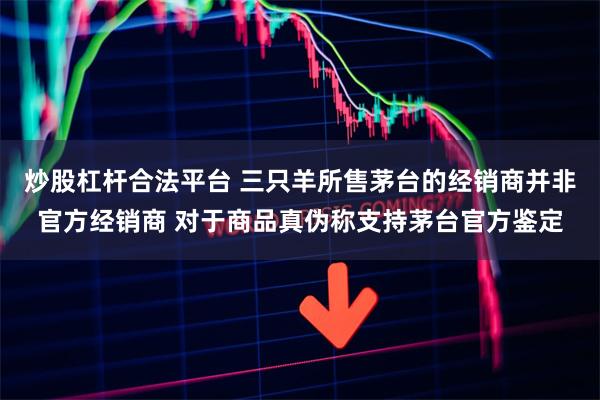 炒股杠杆合法平台 三只羊所售茅台的经销商并非官方经销商 对于商品真伪称支持茅台官方鉴定