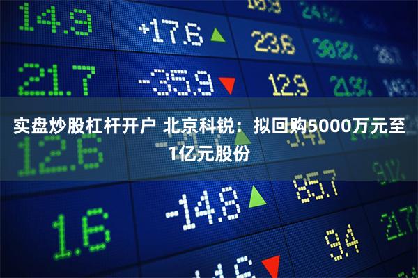 实盘炒股杠杆开户 北京科锐：拟回购5000万元至1亿元股份