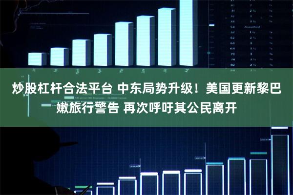 炒股杠杆合法平台 中东局势升级！美国更新黎巴嫩旅行警告 再次呼吁其公民离开