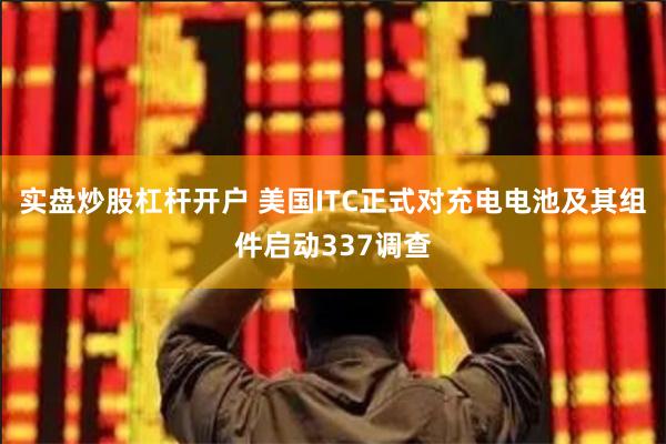 实盘炒股杠杆开户 美国ITC正式对充电电池及其组件启动337调查