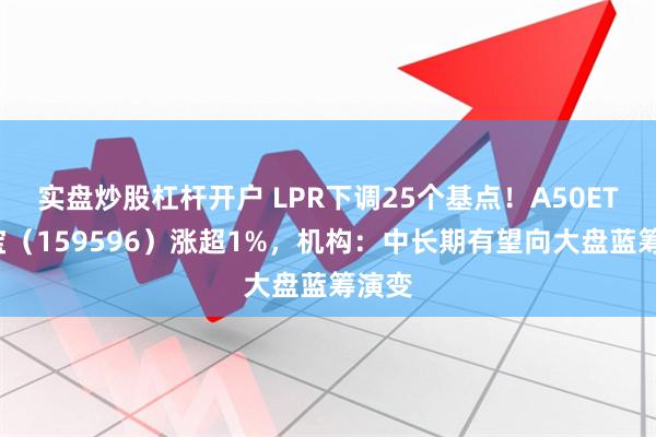实盘炒股杠杆开户 LPR下调25个基点！A50ETF华宝（159596）涨超1%，机构：中长期有望向大盘蓝筹演变