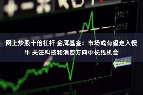 网上炒股十倍杠杆 金鹰基金：市场或有望走入慢牛 关注科技和消费方向中长线机会